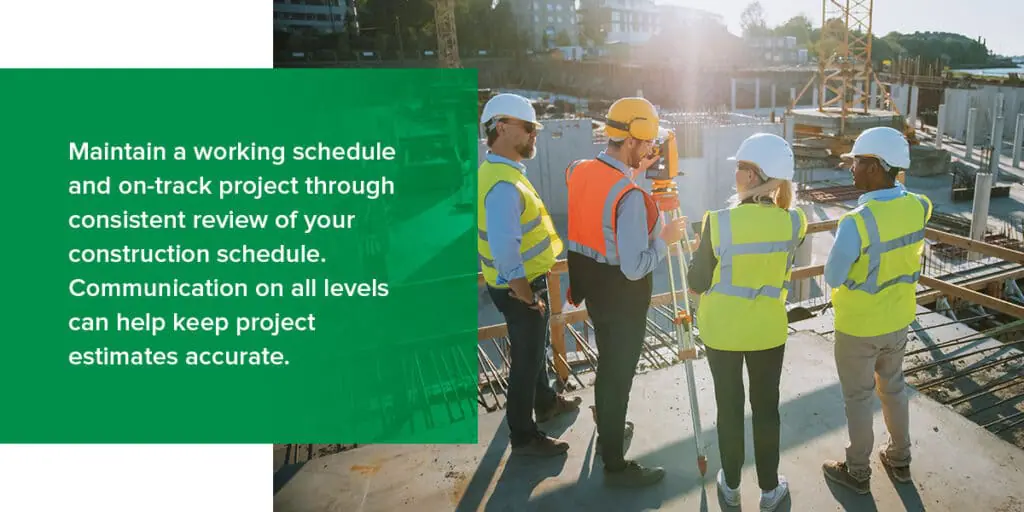 Maintain a working schedule and on-track project through consistent review of your construction schedule. Communication on all levels can help keep project estimates accurate.