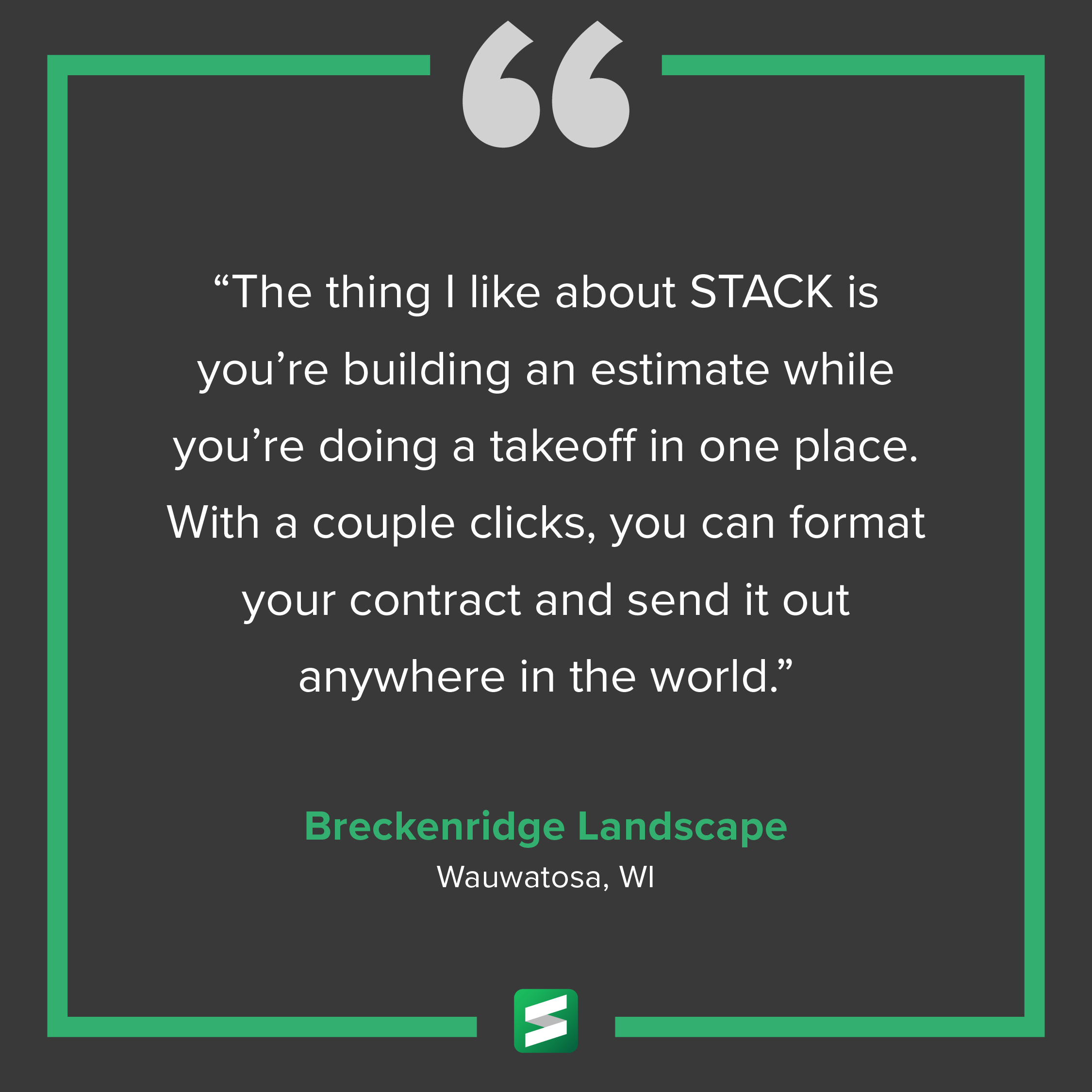 "The thing I like about STACK is you're building an estimate while you're doing a takeoff in one place. With a couple clicks, you can format your contract and send it out anywhere in the world." – Breckenridge Landscape, Wauwatosa, WI