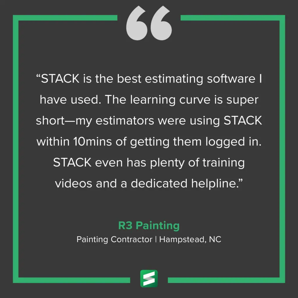 "STACK is the best estimating software I have used. The learning curve is super short—my estimators were using STACK within 10 mins of getting them logged in. STACK even has plenty of training videos and a dedicated helpline." – R3 Painting, Painting Contractor, Hampstead, NC