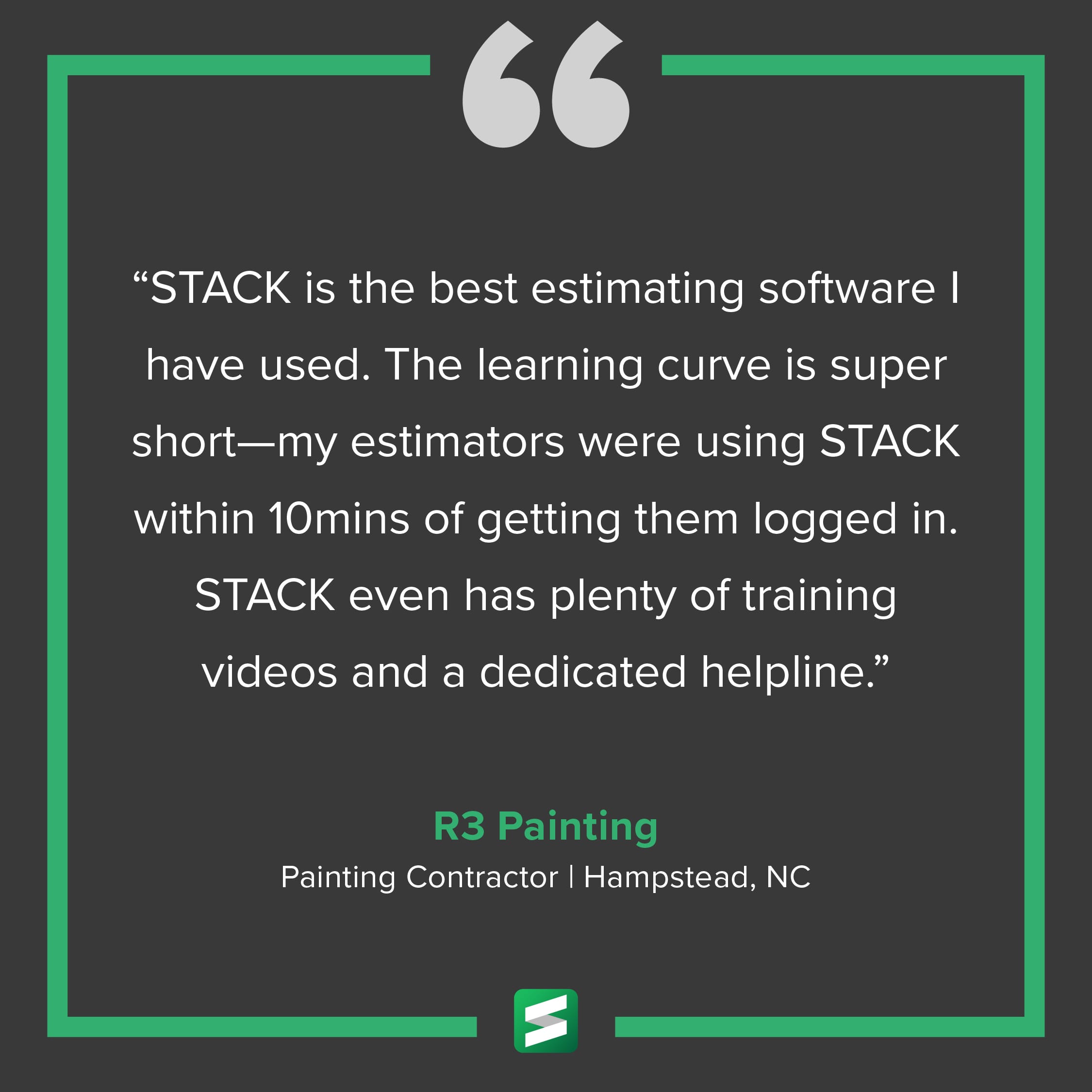 "STACK is the best estimating software I have used. The learning curve is super short—my estimators were using STACK within 10 mins of getting them logged in. STACK even has plenty of training videos and a dedicated helpline." – R3 Painting, Painting Contractor, Hampstead, NC