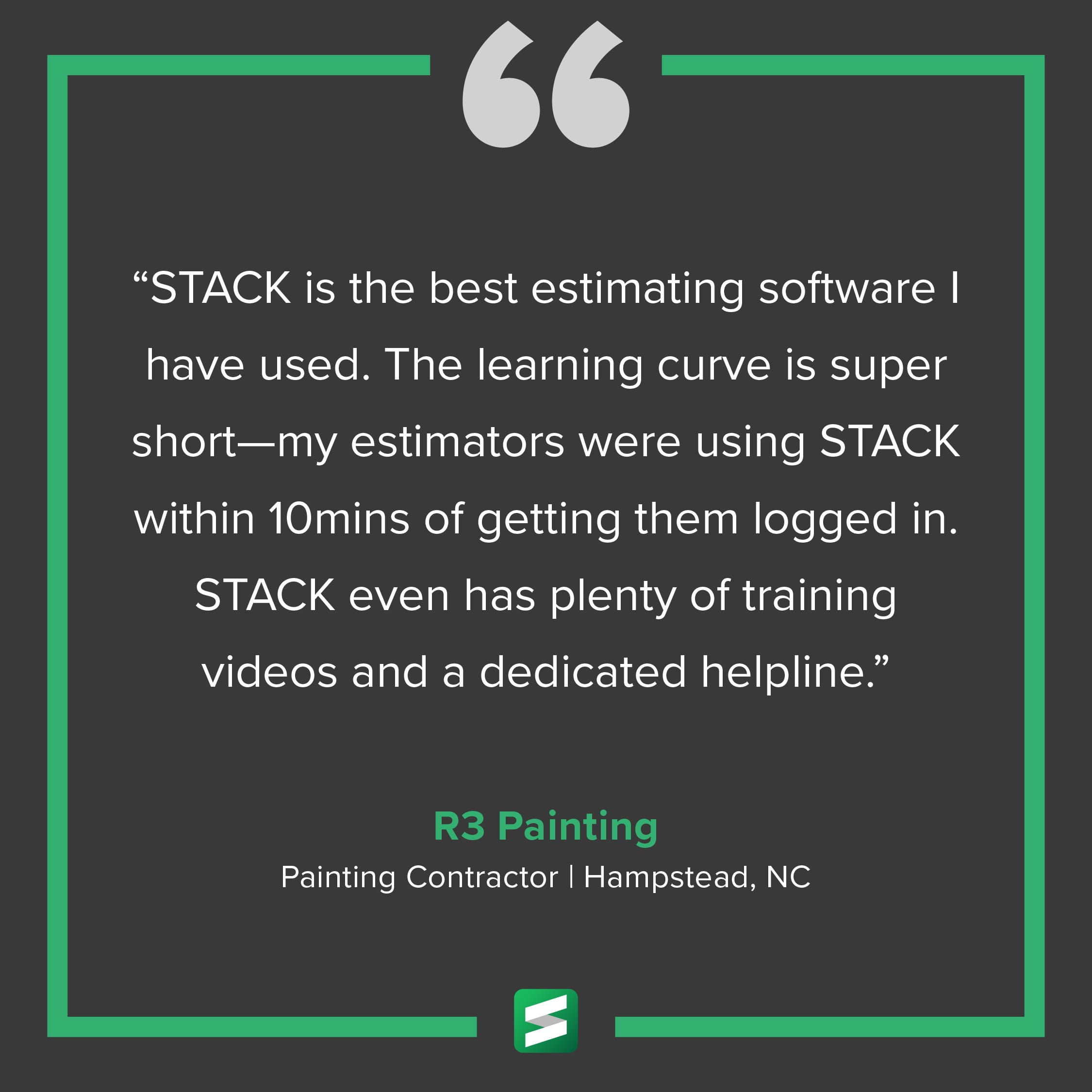 "STACK is the best estimating software I have used. The learning curve is super short—my estimators were using STACK within 10 mins of getting them logged in. STACK even has plenty of training videos and a dedicated helpline." – R3 Painting, Painting Contractor, Hampstead, NC