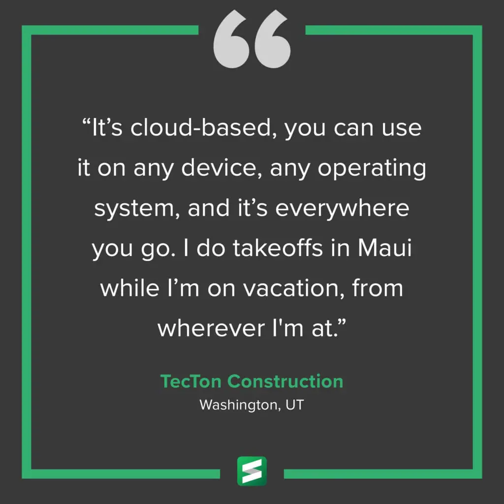 "It's cloud-based, you can use it on any device, any operating system, and it's everywhere you go. I do takeoffs in Maui while I'm on vacation, from wherever I'm at." – TecTon Construction, Washington, UT