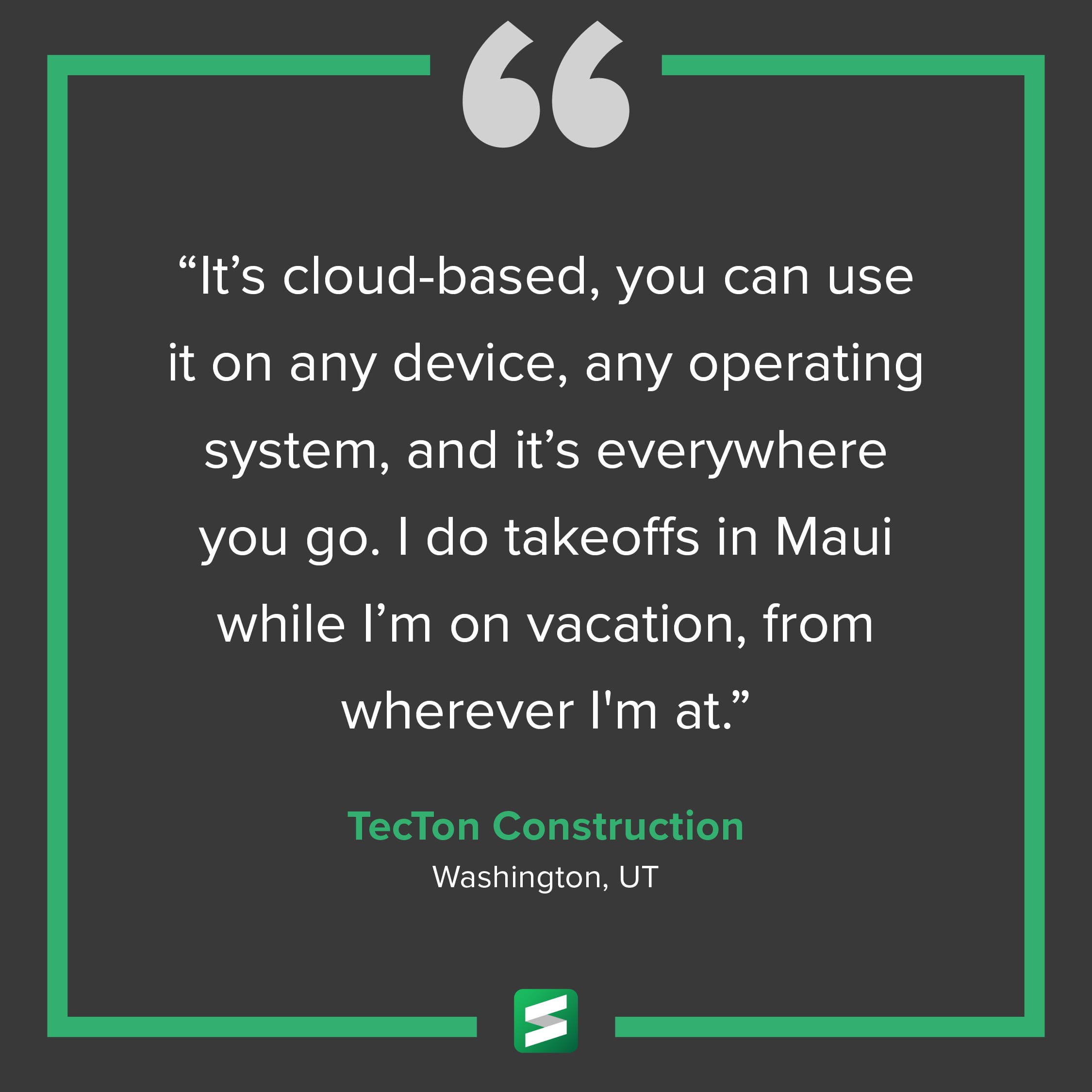 "It's cloud-based, you can use it on any device, any operating system, and it's everywhere you go. I do takeoffs in Maui while I'm on vacation, from wherever I'm at." – TecTon Construction, Washington, UT
