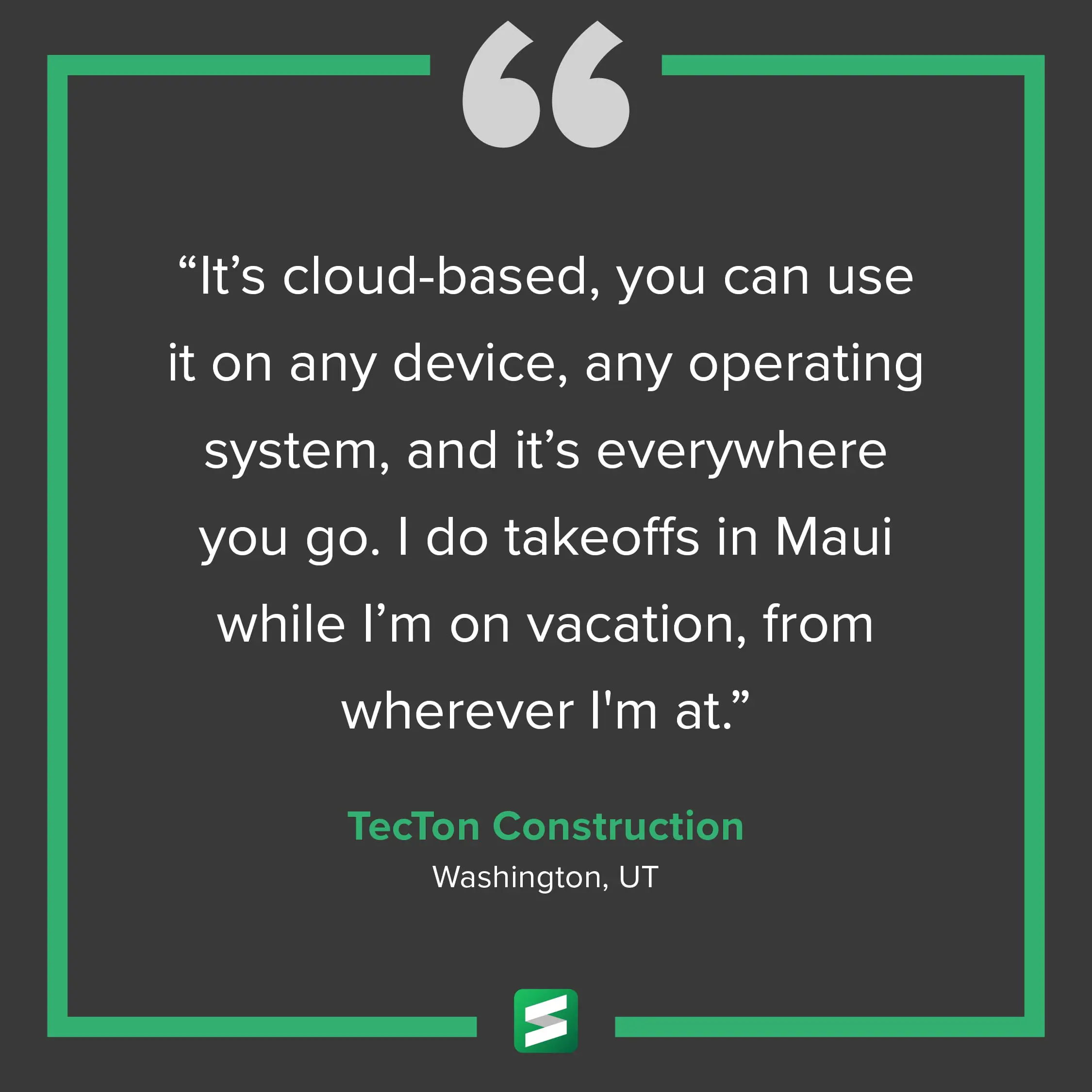 "It's cloud-based, you can use it on any device, any operating system, and it's everywhere you go. I do takeoffs in Maui while I'm on vacation, from wherever I'm at." – TecTon Construction, Washington, UT