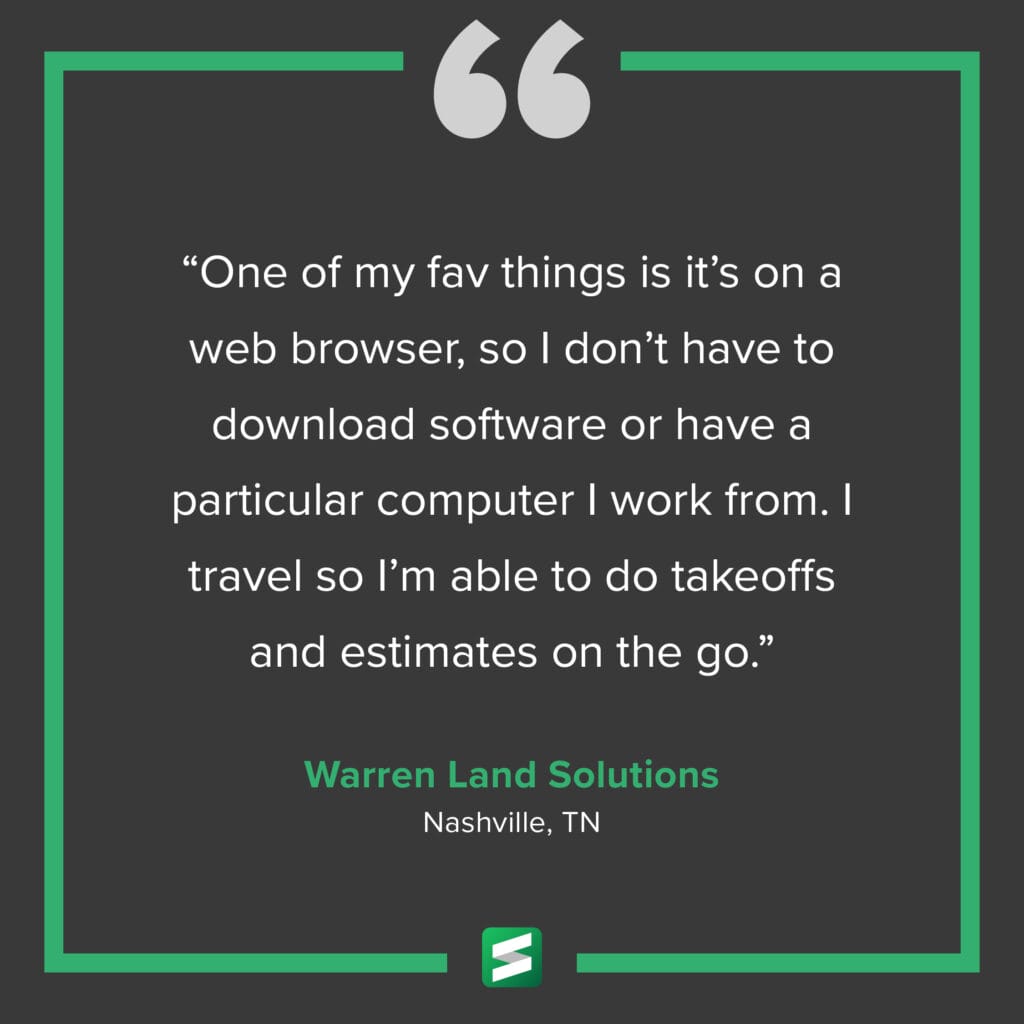 "One of my fav things is it's on a web browser, so I don't have to download software or have a particular computer I work from. I travel so I'm able to do takeoffs and estimates on the go." – Warren Land Solutions, Nashville, TN