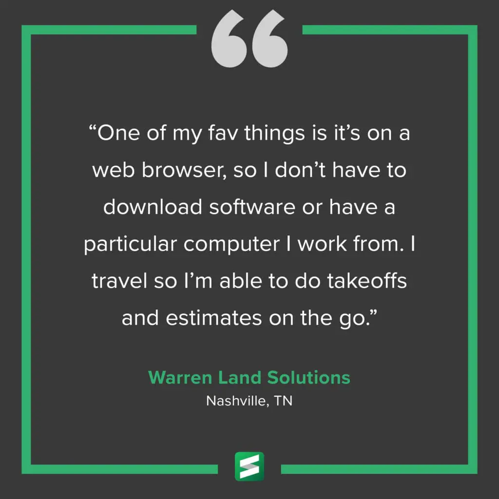 "One of my fav things is it's on a web browser, so I don't have to download software or have a particular computer I work from. I travel so I'm able to do takeoffs and estimates on the go." – Warren Land Solutions, Nashville, TN