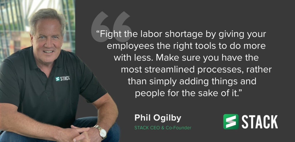 “Fight the labor shortage by giving your employees the right tools to do more with less. Make sure you have the most streamlined processes, rather than simply adding things and people for the sake of it.” – Phil Ogilby, CEO & Co-Founder