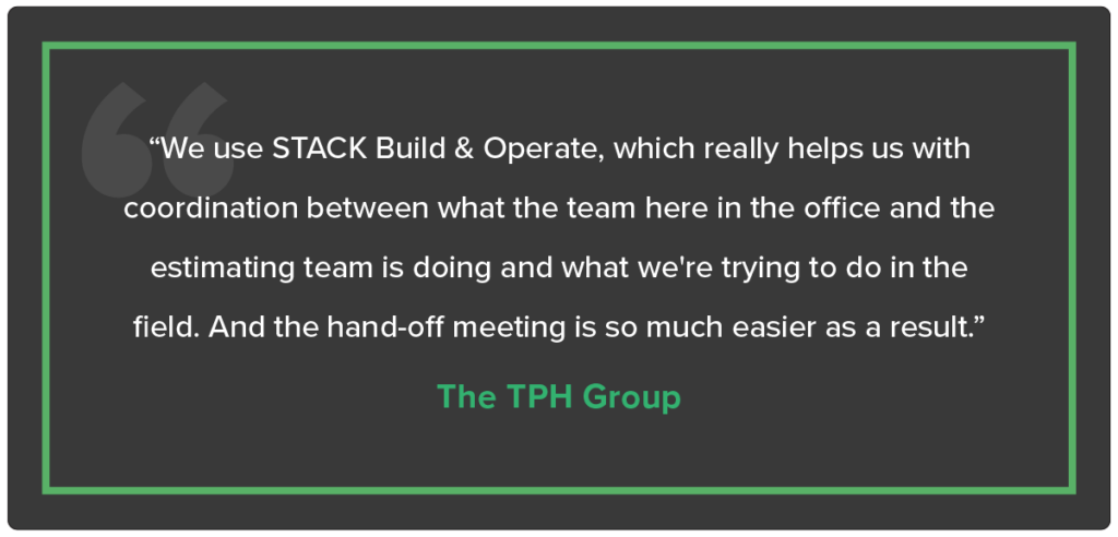 “We use STACK Build & Operate, which really helps us with coordination between what the team here in the office and the estimating team is doing and what we're trying to do in the field. And the hand-off meeting is so much easier as a result.” - The TPH Group